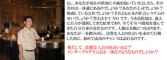 もし、あなたが現 在の状況に不満を抱いていたとしたら、その責任は一体誰にあるのでしょうか?あなたの上司でしょうか?勤務している会社でしょう か?それとも日本の社会システムのせいでしょうか?答えは全て NO です。今ある状況は、過去に自分が選択してきた結果であり、 全てそういう環境を選んできた自分自身の責任なのです。人脈は金脈につながります。あなたが一歩踏み出し、良質な人との出会いを 求めて行動した時に、初めて成功のチャンスは訪れるのです。