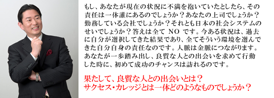 もし、あなたが現 在の状況に不満を抱いていたとしたら、その責任は一体誰にあるのでしょうか?あなたの上司でしょうか?勤務している会社でしょう か?それとも日本の社会システムのせいでしょうか?答えは全て NO です。今ある状況は、過去に自分が選択してきた結果であり、 全てそういう環境を選んできた自分自身の責任なのです。人脈は金脈につながります。あなたが一歩踏み出し、良質な人との出会いを 求めて行動した時に、初めて成功のチャンスは訪れるのです。